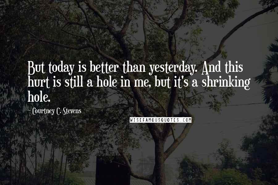 Courtney C. Stevens Quotes: But today is better than yesterday. And this hurt is still a hole in me, but it's a shrinking hole.
