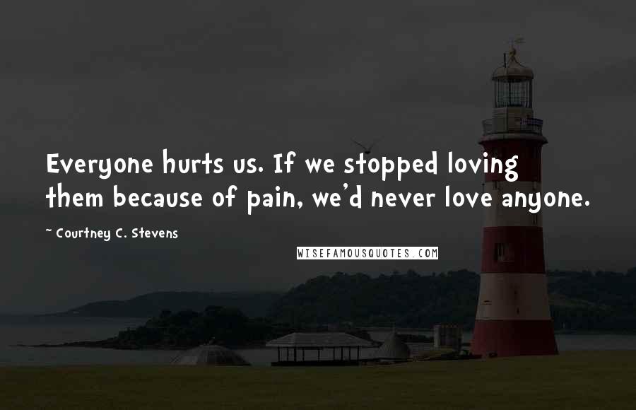 Courtney C. Stevens Quotes: Everyone hurts us. If we stopped loving them because of pain, we'd never love anyone.