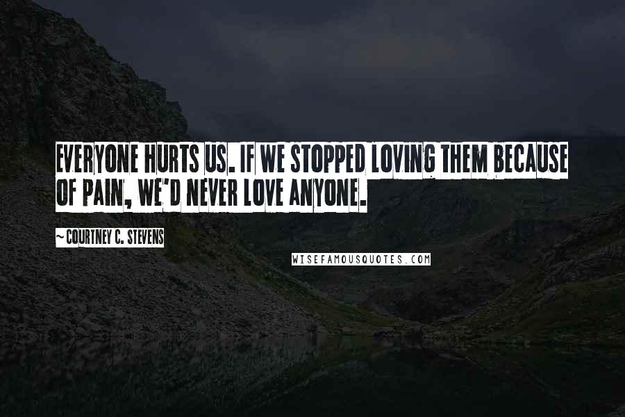 Courtney C. Stevens Quotes: Everyone hurts us. If we stopped loving them because of pain, we'd never love anyone.