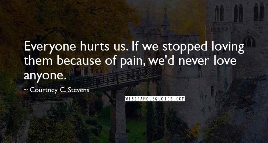 Courtney C. Stevens Quotes: Everyone hurts us. If we stopped loving them because of pain, we'd never love anyone.