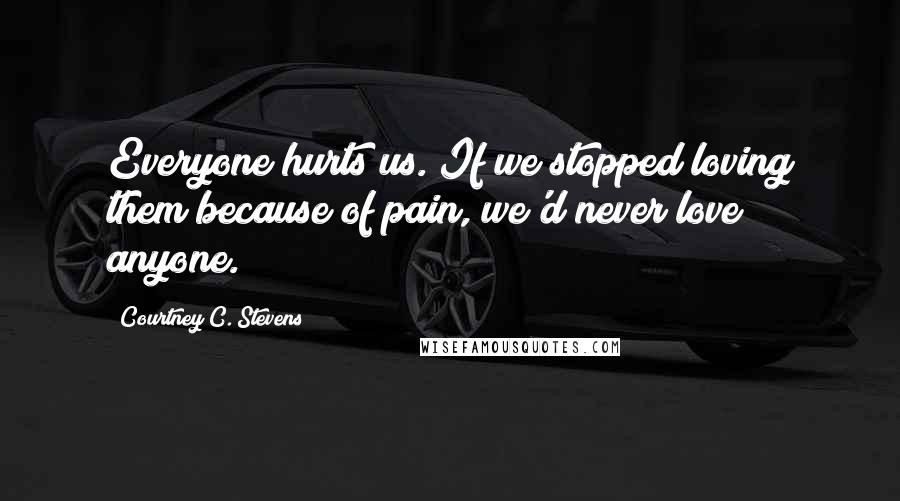 Courtney C. Stevens Quotes: Everyone hurts us. If we stopped loving them because of pain, we'd never love anyone.