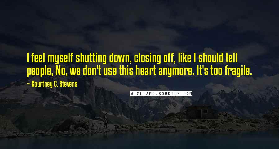 Courtney C. Stevens Quotes: I feel myself shutting down, closing off, like I should tell people, No, we don't use this heart anymore. It's too fragile.