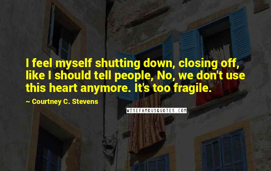 Courtney C. Stevens Quotes: I feel myself shutting down, closing off, like I should tell people, No, we don't use this heart anymore. It's too fragile.