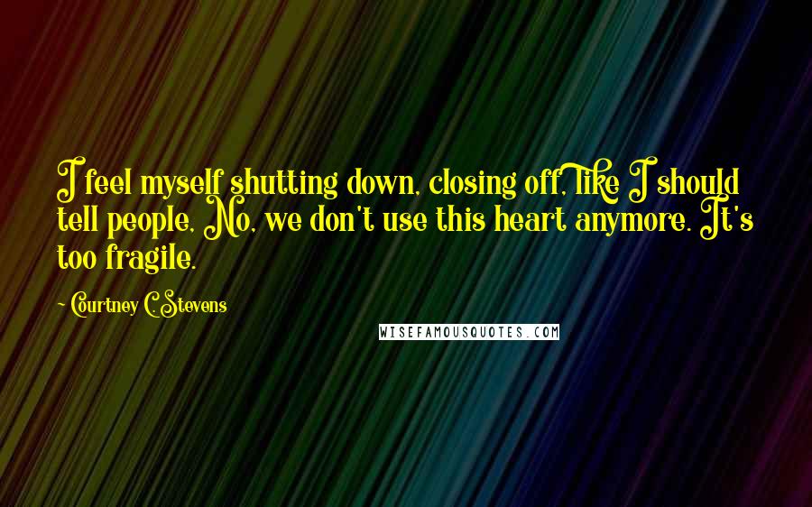 Courtney C. Stevens Quotes: I feel myself shutting down, closing off, like I should tell people, No, we don't use this heart anymore. It's too fragile.