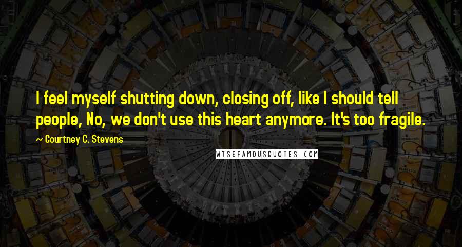Courtney C. Stevens Quotes: I feel myself shutting down, closing off, like I should tell people, No, we don't use this heart anymore. It's too fragile.