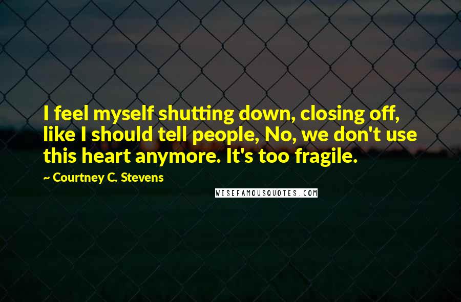 Courtney C. Stevens Quotes: I feel myself shutting down, closing off, like I should tell people, No, we don't use this heart anymore. It's too fragile.