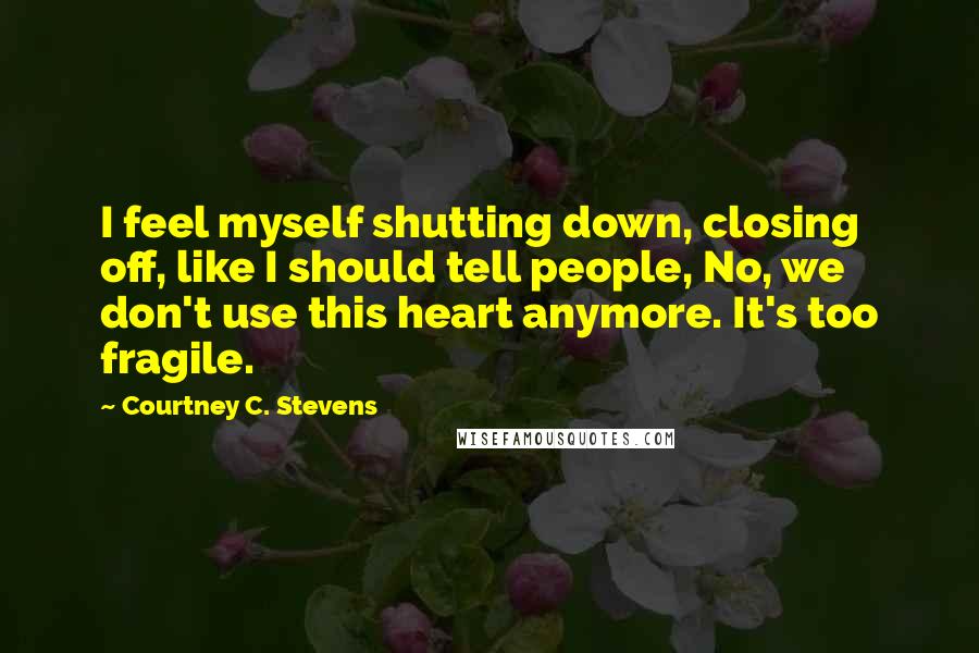 Courtney C. Stevens Quotes: I feel myself shutting down, closing off, like I should tell people, No, we don't use this heart anymore. It's too fragile.