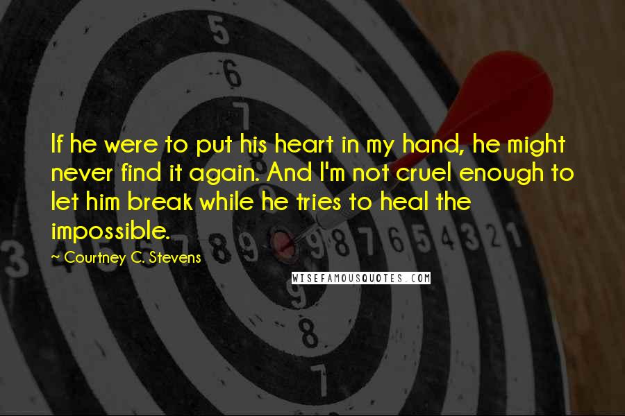 Courtney C. Stevens Quotes: If he were to put his heart in my hand, he might never find it again. And I'm not cruel enough to let him break while he tries to heal the impossible.