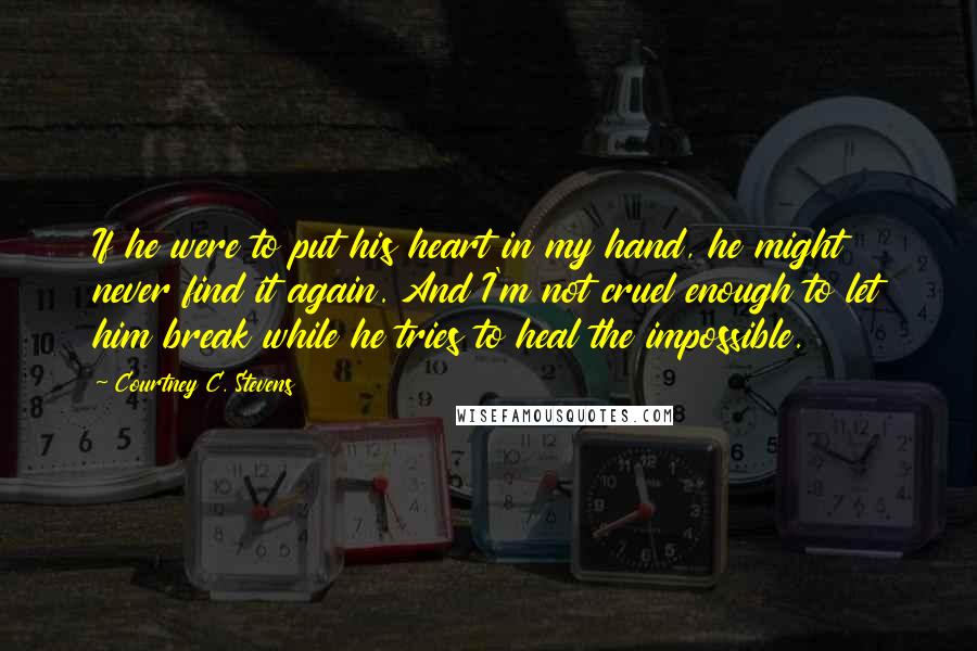 Courtney C. Stevens Quotes: If he were to put his heart in my hand, he might never find it again. And I'm not cruel enough to let him break while he tries to heal the impossible.