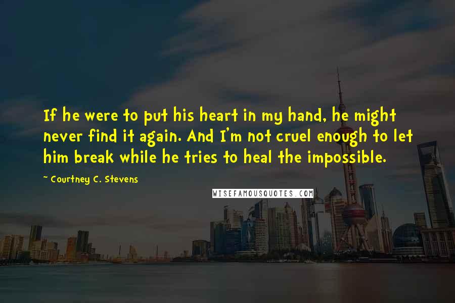 Courtney C. Stevens Quotes: If he were to put his heart in my hand, he might never find it again. And I'm not cruel enough to let him break while he tries to heal the impossible.