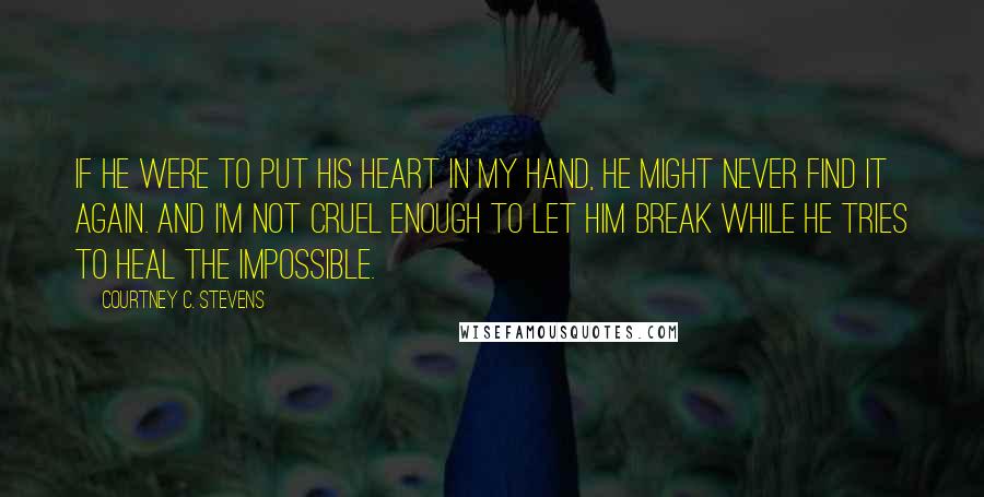 Courtney C. Stevens Quotes: If he were to put his heart in my hand, he might never find it again. And I'm not cruel enough to let him break while he tries to heal the impossible.