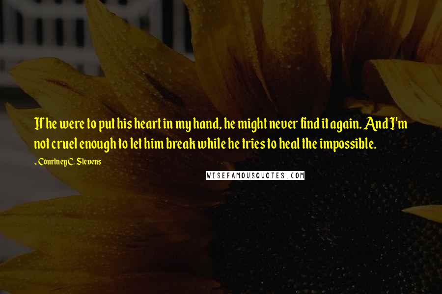 Courtney C. Stevens Quotes: If he were to put his heart in my hand, he might never find it again. And I'm not cruel enough to let him break while he tries to heal the impossible.