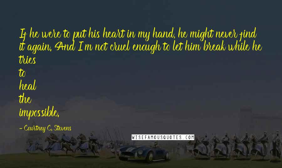 Courtney C. Stevens Quotes: If he were to put his heart in my hand, he might never find it again. And I'm not cruel enough to let him break while he tries to heal the impossible.