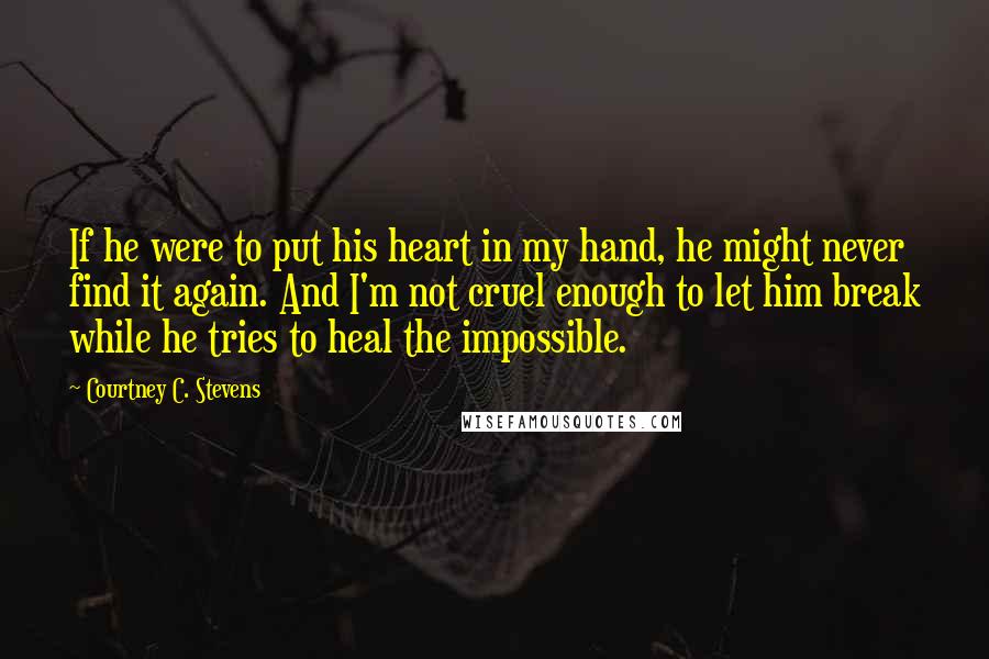 Courtney C. Stevens Quotes: If he were to put his heart in my hand, he might never find it again. And I'm not cruel enough to let him break while he tries to heal the impossible.