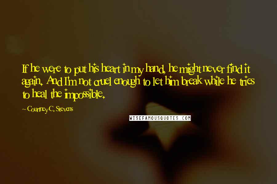 Courtney C. Stevens Quotes: If he were to put his heart in my hand, he might never find it again. And I'm not cruel enough to let him break while he tries to heal the impossible.