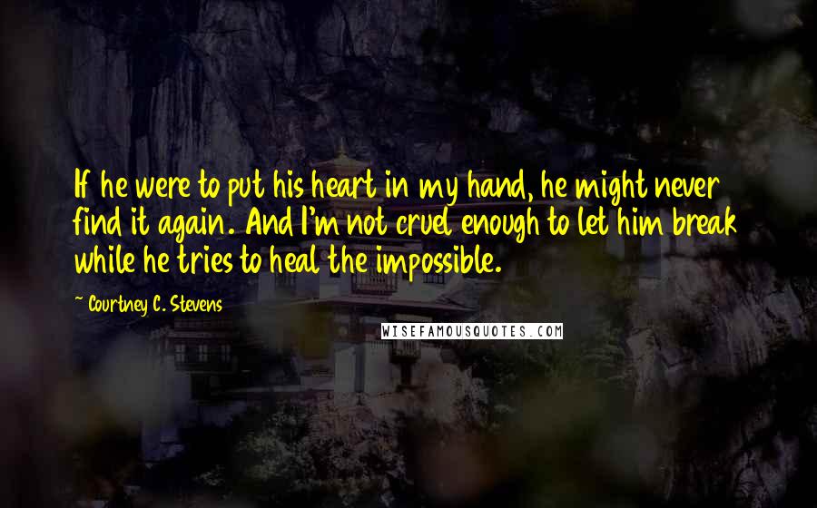 Courtney C. Stevens Quotes: If he were to put his heart in my hand, he might never find it again. And I'm not cruel enough to let him break while he tries to heal the impossible.