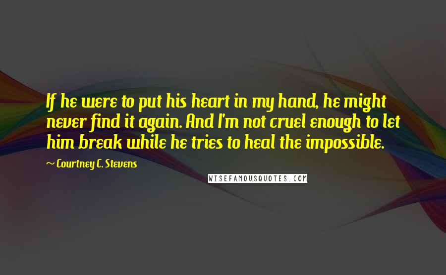 Courtney C. Stevens Quotes: If he were to put his heart in my hand, he might never find it again. And I'm not cruel enough to let him break while he tries to heal the impossible.