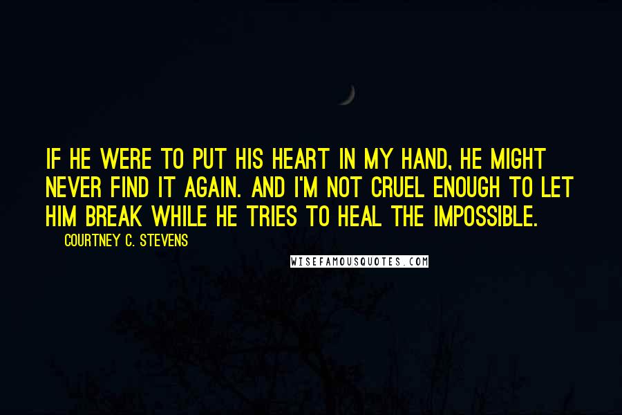 Courtney C. Stevens Quotes: If he were to put his heart in my hand, he might never find it again. And I'm not cruel enough to let him break while he tries to heal the impossible.