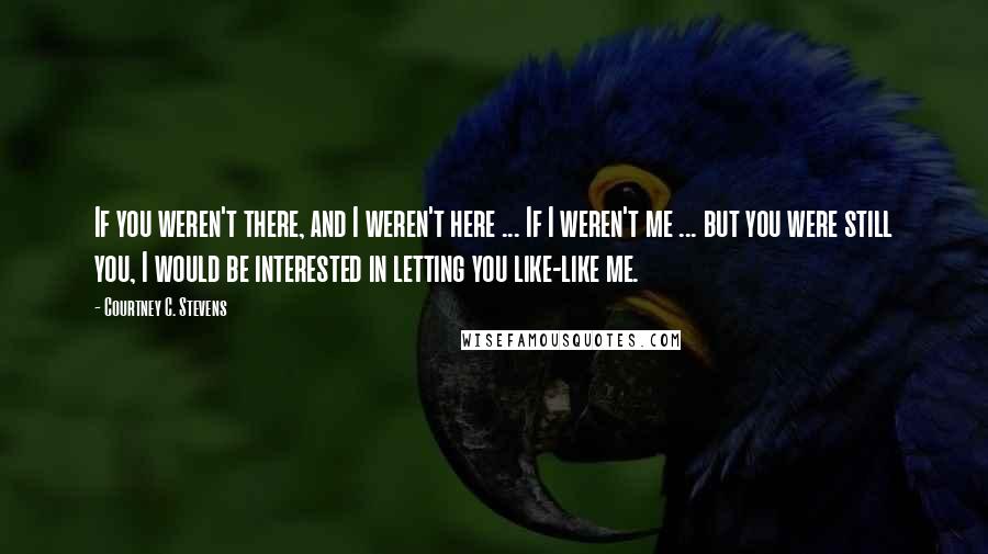 Courtney C. Stevens Quotes: If you weren't there, and I weren't here ... If I weren't me ... but you were still you, I would be interested in letting you like-like me.