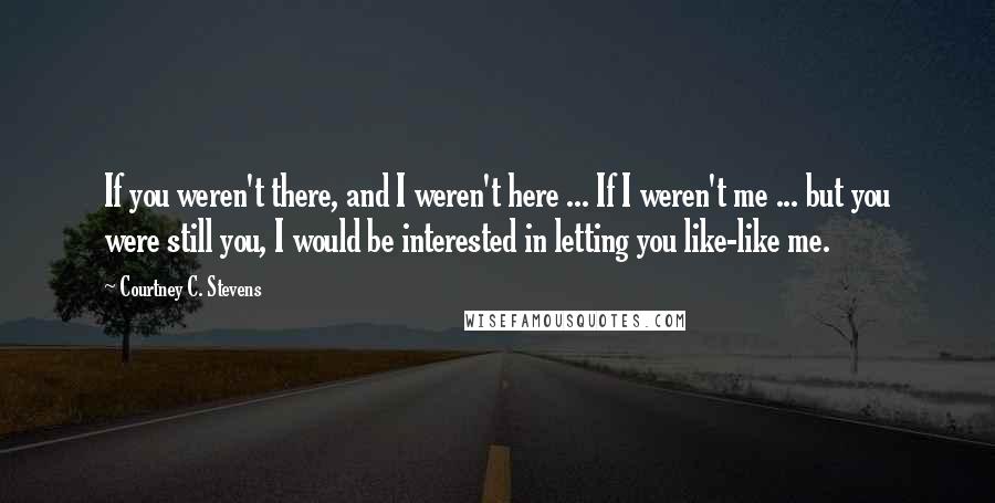 Courtney C. Stevens Quotes: If you weren't there, and I weren't here ... If I weren't me ... but you were still you, I would be interested in letting you like-like me.