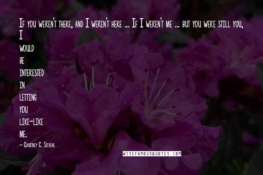 Courtney C. Stevens Quotes: If you weren't there, and I weren't here ... If I weren't me ... but you were still you, I would be interested in letting you like-like me.