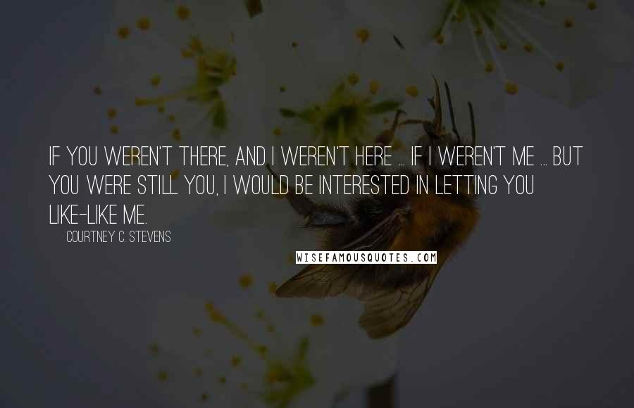 Courtney C. Stevens Quotes: If you weren't there, and I weren't here ... If I weren't me ... but you were still you, I would be interested in letting you like-like me.