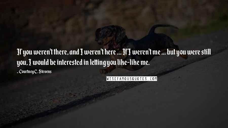 Courtney C. Stevens Quotes: If you weren't there, and I weren't here ... If I weren't me ... but you were still you, I would be interested in letting you like-like me.