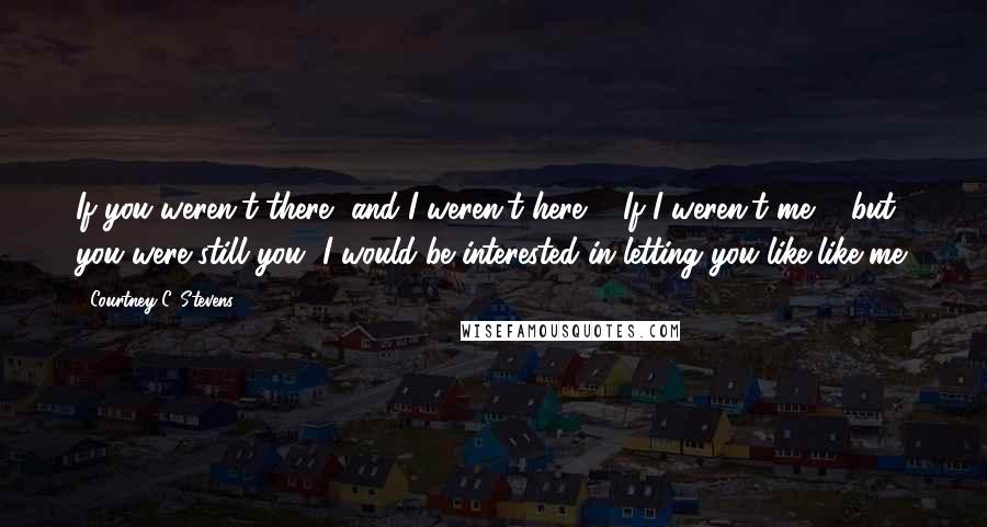 Courtney C. Stevens Quotes: If you weren't there, and I weren't here ... If I weren't me ... but you were still you, I would be interested in letting you like-like me.