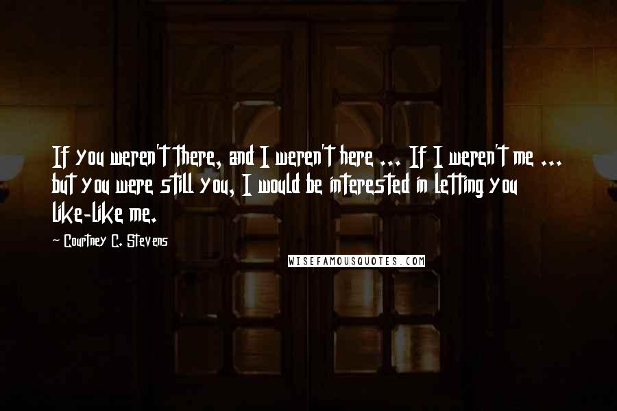 Courtney C. Stevens Quotes: If you weren't there, and I weren't here ... If I weren't me ... but you were still you, I would be interested in letting you like-like me.