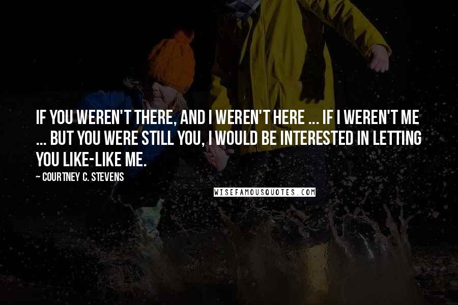Courtney C. Stevens Quotes: If you weren't there, and I weren't here ... If I weren't me ... but you were still you, I would be interested in letting you like-like me.