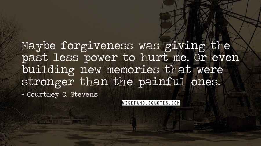 Courtney C. Stevens Quotes: Maybe forgiveness was giving the past less power to hurt me. Or even building new memories that were stronger than the painful ones.