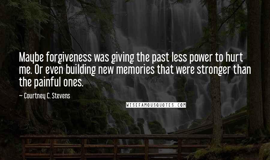 Courtney C. Stevens Quotes: Maybe forgiveness was giving the past less power to hurt me. Or even building new memories that were stronger than the painful ones.