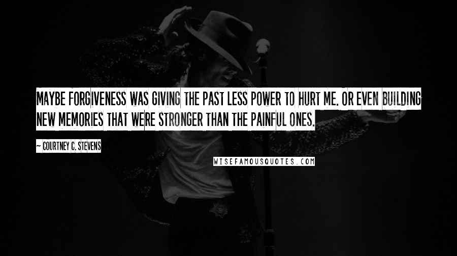 Courtney C. Stevens Quotes: Maybe forgiveness was giving the past less power to hurt me. Or even building new memories that were stronger than the painful ones.