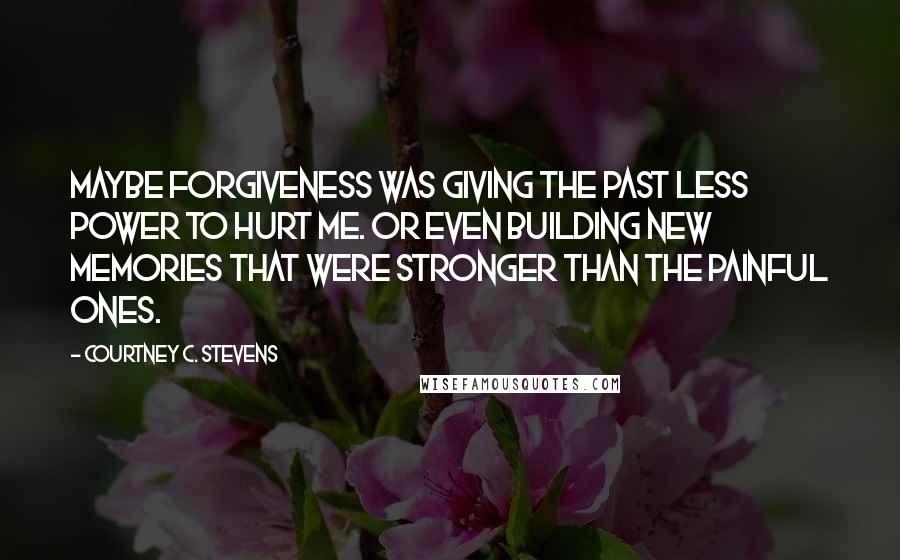 Courtney C. Stevens Quotes: Maybe forgiveness was giving the past less power to hurt me. Or even building new memories that were stronger than the painful ones.