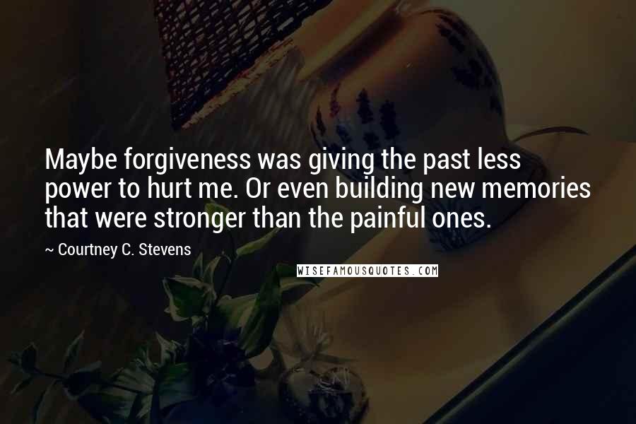 Courtney C. Stevens Quotes: Maybe forgiveness was giving the past less power to hurt me. Or even building new memories that were stronger than the painful ones.