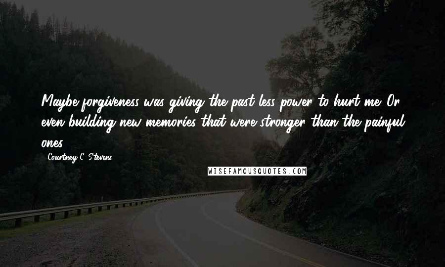 Courtney C. Stevens Quotes: Maybe forgiveness was giving the past less power to hurt me. Or even building new memories that were stronger than the painful ones.
