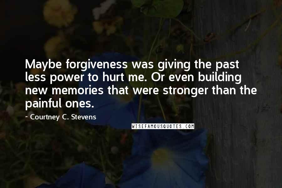 Courtney C. Stevens Quotes: Maybe forgiveness was giving the past less power to hurt me. Or even building new memories that were stronger than the painful ones.