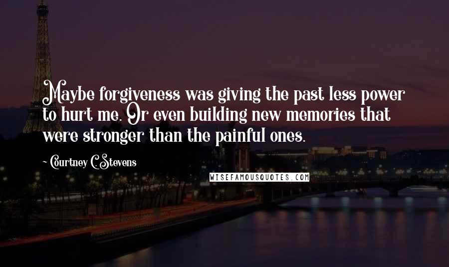 Courtney C. Stevens Quotes: Maybe forgiveness was giving the past less power to hurt me. Or even building new memories that were stronger than the painful ones.