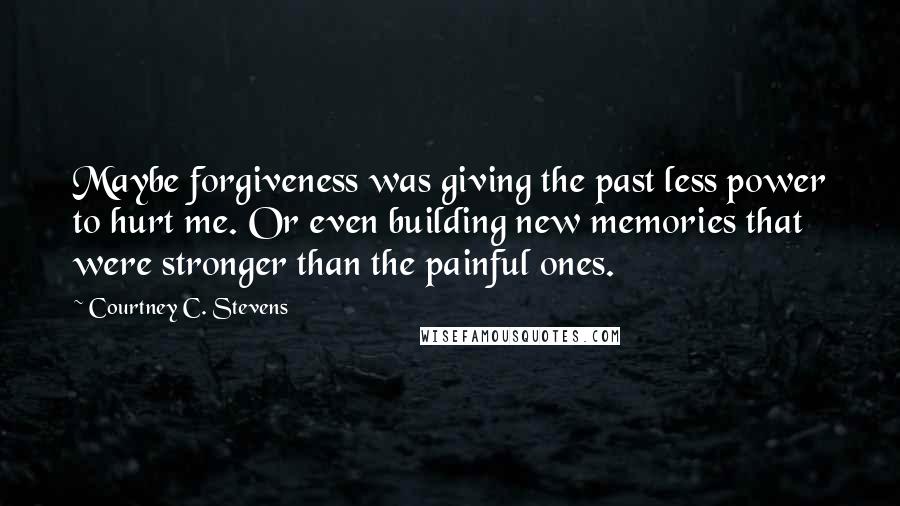 Courtney C. Stevens Quotes: Maybe forgiveness was giving the past less power to hurt me. Or even building new memories that were stronger than the painful ones.