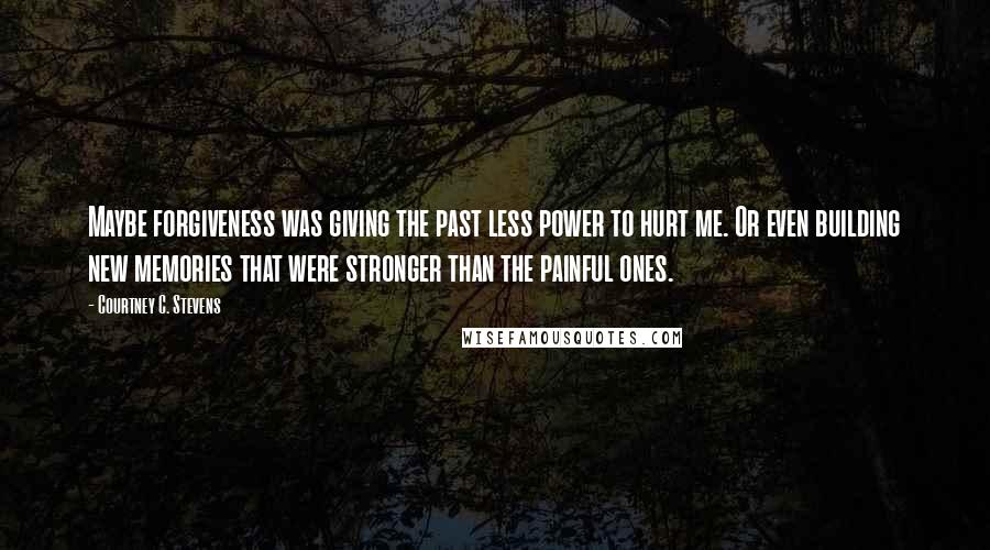 Courtney C. Stevens Quotes: Maybe forgiveness was giving the past less power to hurt me. Or even building new memories that were stronger than the painful ones.