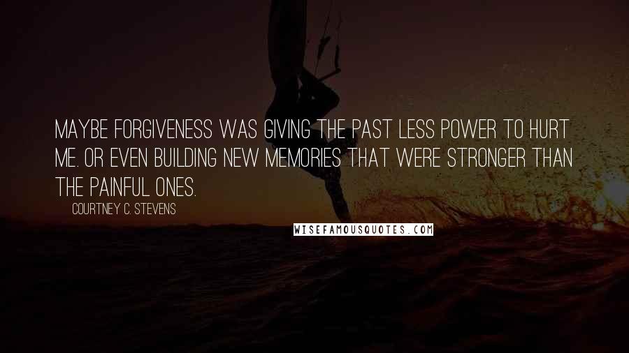 Courtney C. Stevens Quotes: Maybe forgiveness was giving the past less power to hurt me. Or even building new memories that were stronger than the painful ones.