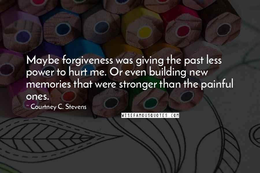 Courtney C. Stevens Quotes: Maybe forgiveness was giving the past less power to hurt me. Or even building new memories that were stronger than the painful ones.