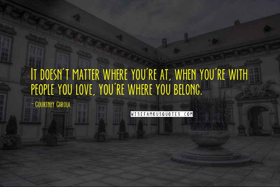 Courtney Carola Quotes: It doesn't matter where you're at, when you're with people you love, you're where you belong.