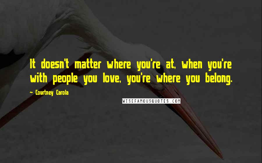 Courtney Carola Quotes: It doesn't matter where you're at, when you're with people you love, you're where you belong.