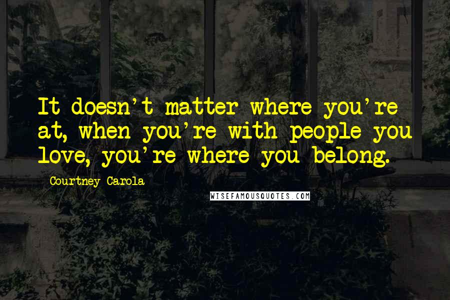 Courtney Carola Quotes: It doesn't matter where you're at, when you're with people you love, you're where you belong.