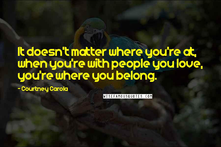 Courtney Carola Quotes: It doesn't matter where you're at, when you're with people you love, you're where you belong.