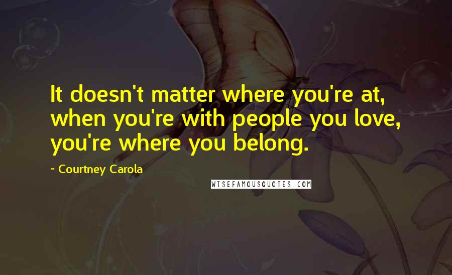 Courtney Carola Quotes: It doesn't matter where you're at, when you're with people you love, you're where you belong.