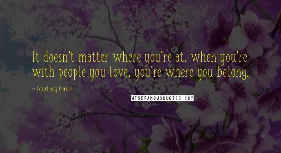 Courtney Carola Quotes: It doesn't matter where you're at, when you're with people you love, you're where you belong.
