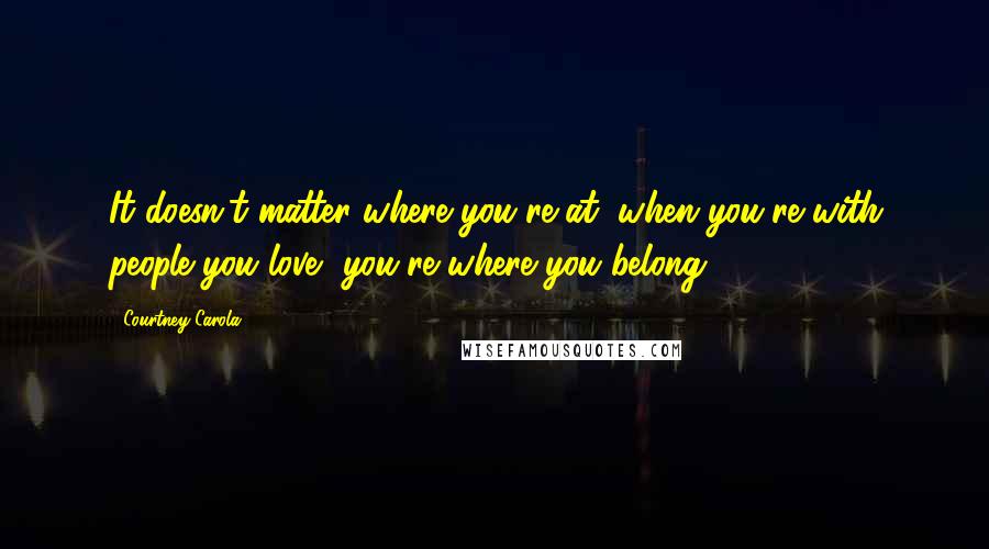 Courtney Carola Quotes: It doesn't matter where you're at, when you're with people you love, you're where you belong.