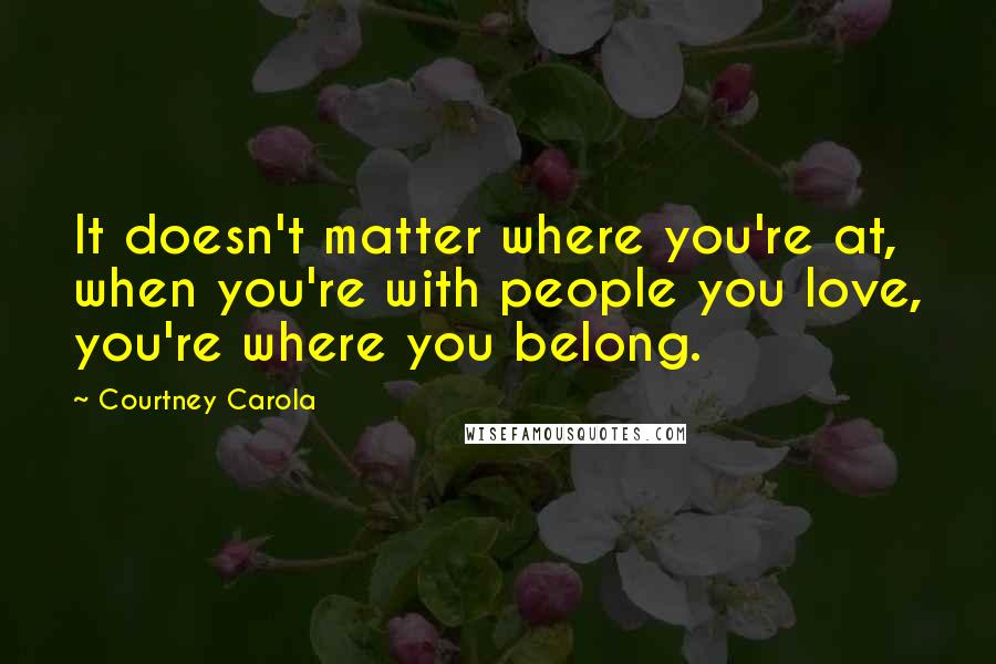 Courtney Carola Quotes: It doesn't matter where you're at, when you're with people you love, you're where you belong.